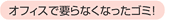 オフィスで要らなくなったゴミ!